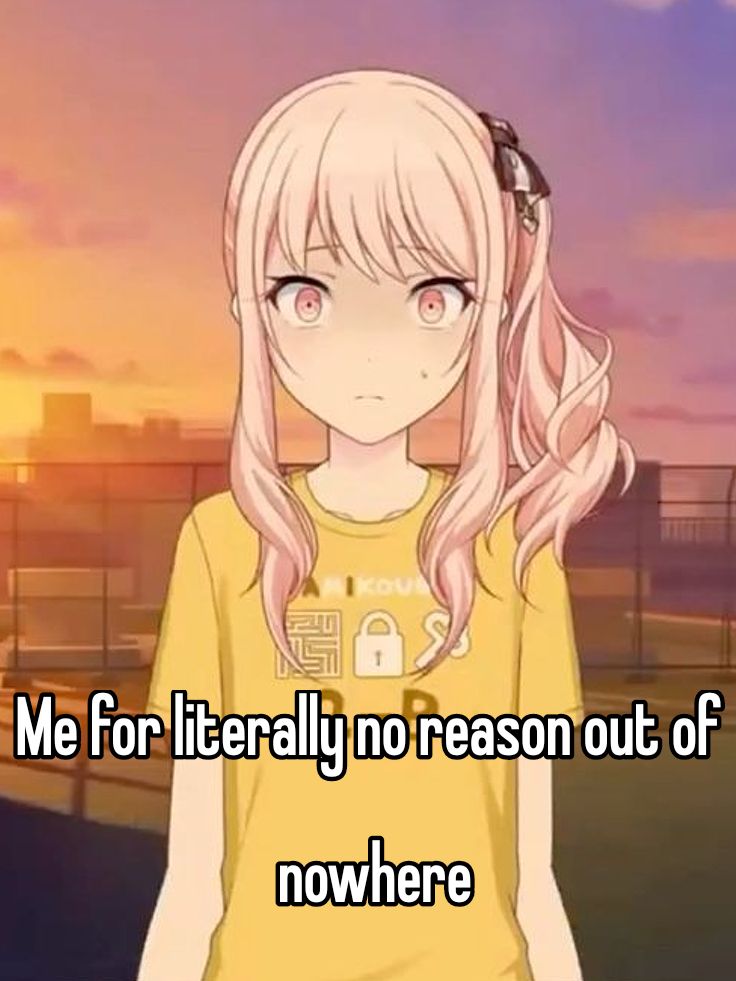 Me for literally no reason out of
nowhere