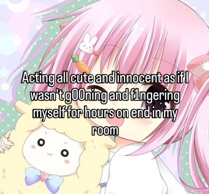 Acting all cute and innocent as if I
wasn't g00ning and f1ngering
myself for hours on end in my
room