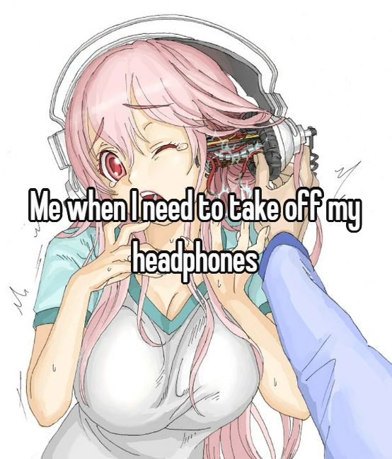 Me when I need to take off my
headphones