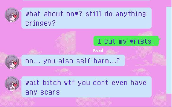 what about now? still do anything
cringey?

I cut my wrists.

no... you also self harm...?

wait bitch wtf you dant even have
any scars