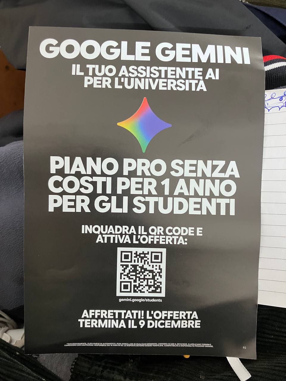 GOOGLE GEMINK

IL TUO ASSISTENT
PER L'UNIVERSITÀ!

PIANO PRO SENZA
COSTI PER 1 ANNO

PER GLI STUDENTI

INQUADRA IL QR CODE E
ATTIVA L'OFFERTA:

AFFRETTATI! L'OFFERTA
TERMINA IL 9 DICEMBRE

PUOI AKMULLARE IN QUALSIASI MOMENTO. L'OSTERTA SCADE IL DIFIZI2OZS SI APPLICANO YERMNI E
CREDITI CON IUS BEDOMIAICE DAR ARINITIONE OSSSSIA BI CONO ERICE VND ICRTEI CONSOLI TRE BARCI, SI APRVICAMO VE Rn E

=