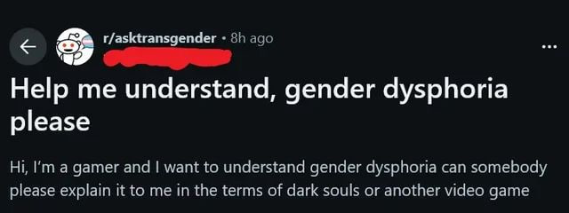 < & r/asktransgender ° 3}: au

Help me understand, gender dysphoria

please

Hi, I'm a gamer and | want to understand gender dysphoria can somebody
please explain it to me in the terms of dark souls or another video game
