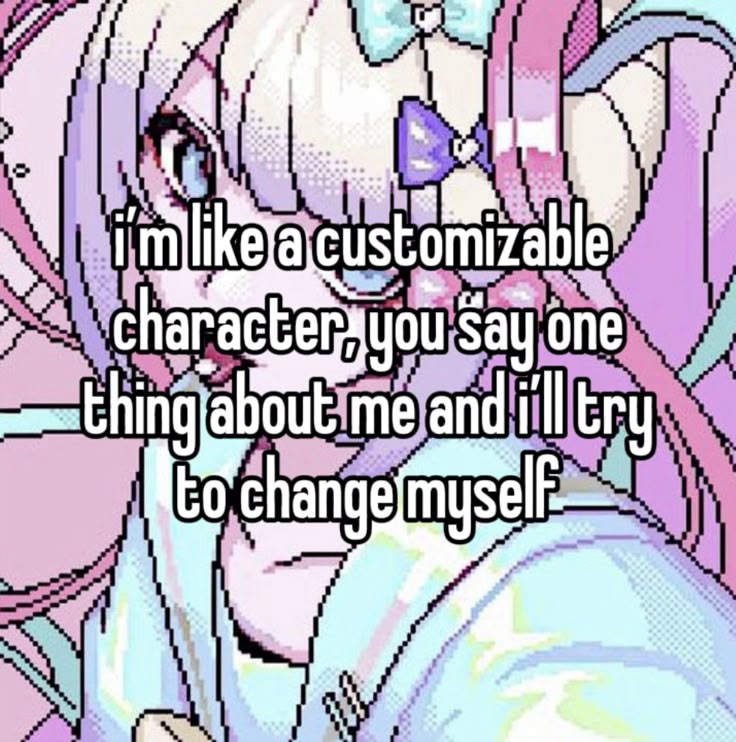 i'm like a customizable
character, you say one
thing about me an i'll try
to change myself