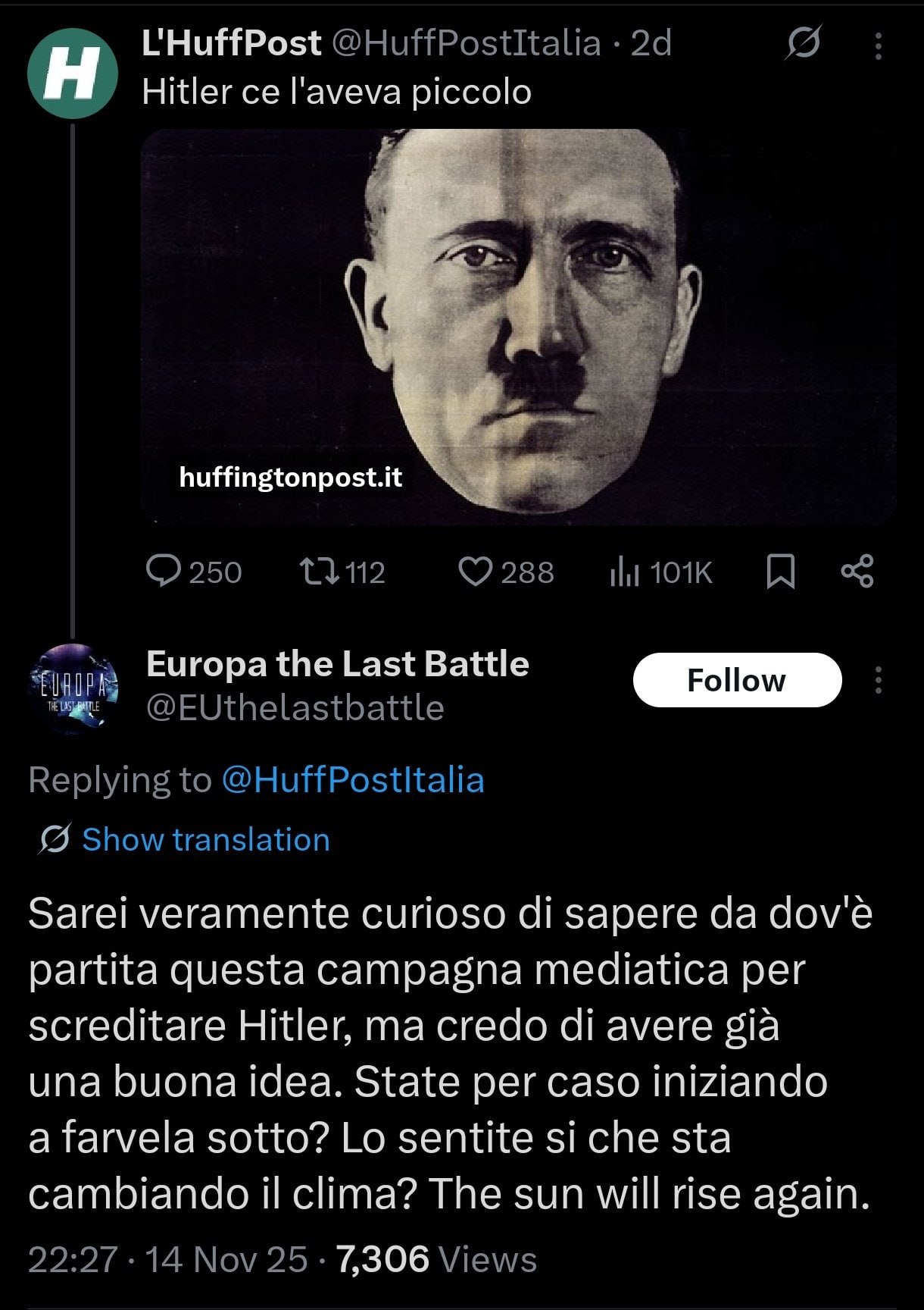 'HuffPost ii
Hitler ce l'aveva piccolo

Europa the Last Battle

‘tane TOTON iui
sog etna

i Li 3

Ca

Sarei veramente curioso di sapere da dov'è
partita questa campagna mediatica per
screditare Hitler, ma credo di avere gia

una buona idea. State per caso iniziando

a farvela sotto? Lo sentite si che sta
cambiando il clima? The sun will rise again.

ilo 7306100.