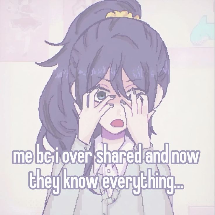me bc i over shared and now
they know everything...