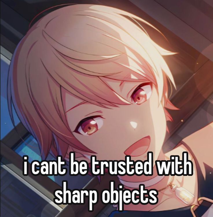 i cant be trusted with
sharp objects