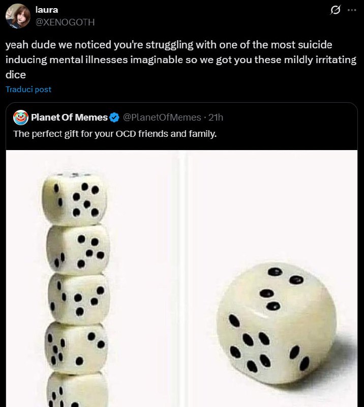 laura
@XENOGOTH

yeah dude we noticed you're struggling with one of the most suicide
inducing mental illnesses imaginable so we got you these mildly irritating
dice

Planet Of Memes
The perfect gift for your OCD friends and family.