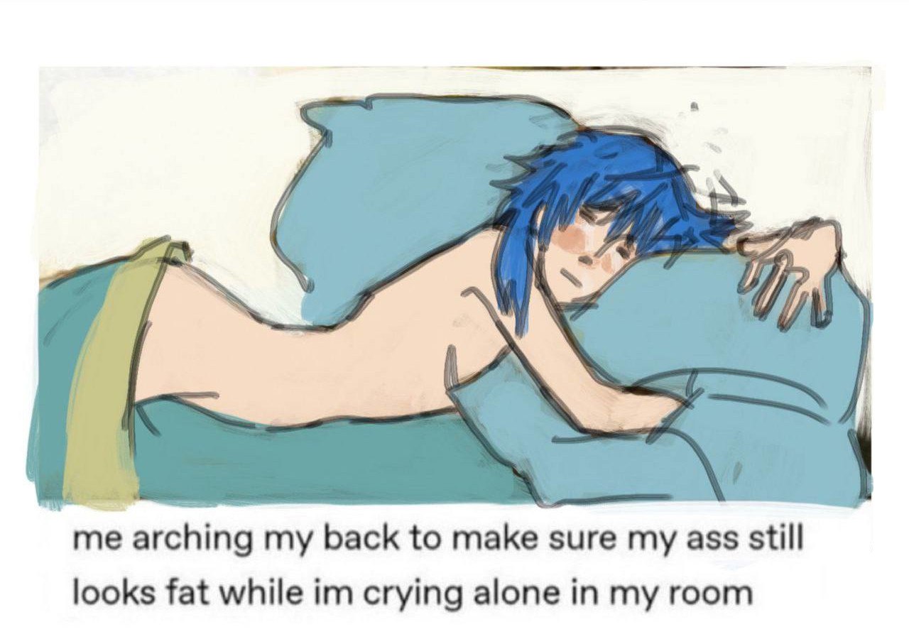 me arching my back to make sure my ass still
looks fat while im crying alone in my room