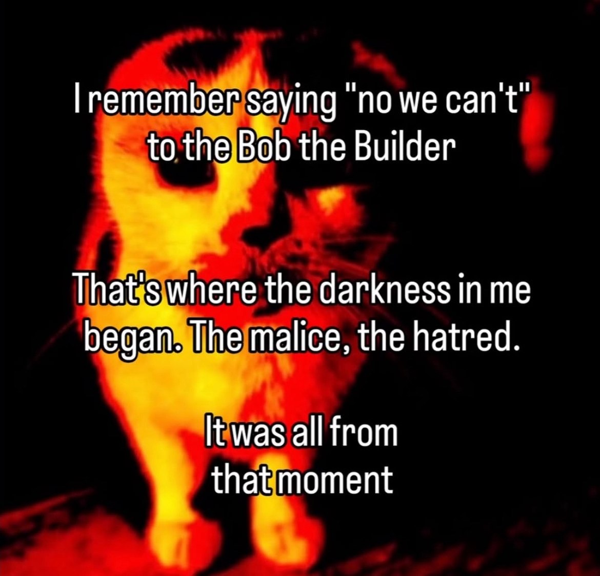 I remember saying "no we can't"
to the Bob the Builder

That's where the darkness in me
began. The malice, the hatred.

It was all from
that moment