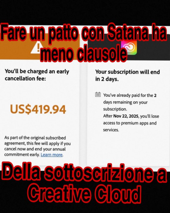 Fare un patto con Satana ha
meno clausole

Della sottoscrizione a
Creative Cloud


You'Il be charged an early

Your subscription will end
in 2 days.

cancellation fee:

US$419.94

As part of the original subscribed
agreement, this fee will apply if you
cancel now and end your annual
commitment early. Learn more.

! You've already paid for the 2
days remaining on your
subscription.

After Nov 22, 2025, you'Il lose
access to premium apps and
services.