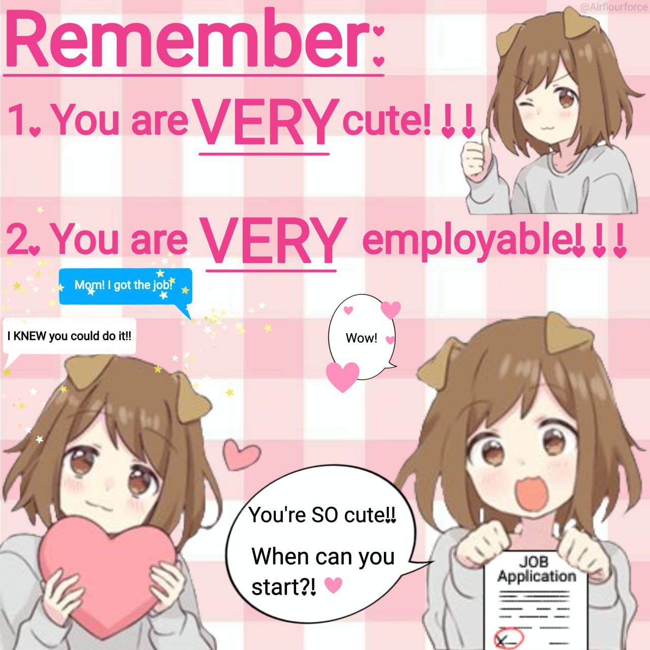 Remember:
1. You are VERY cute!!!
2. You are VERY employable!!!

Mom! I got the job!
I KNEW you could do it!!

Wow!

You're SO cute!!
When can you
start?! ❤️