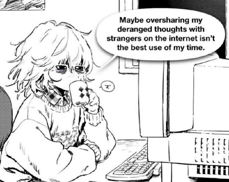 Maybe oversharing my
deranged thoughts with
strangers on the internet isn't
the best use of my time.