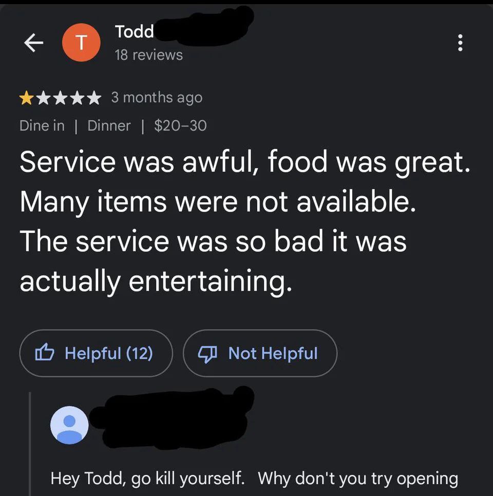<= Todd
© TJ 18 reviews

Kk Kk KK 3 months ago
Dine in | Dinner | $20-30

Service was awful, food was great.
Many items were not available.
The service was so bad It was
actually entertaining.

(9 Helpful (12) ©) Not Helpful

Hey Todd, go kill yourself. Why don't you try opening
