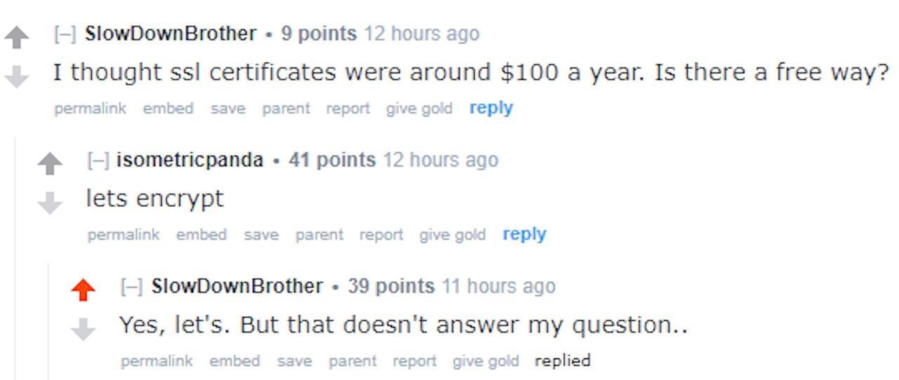SlowDownBrother + 9 points
I thought ssl certificates were arcund $100 a year. Is there a free way?

isometricpanda « 44 points
lets encrypt

SlowDownBrother + 39 points
Yes, let's. But that doesn't answer my question..