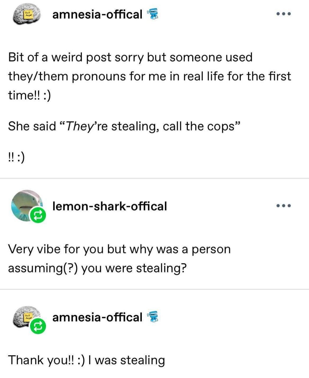 amnesia-offical

Bit of a weird post sorry but someone used
they/them pronouns for me in real life for the first
time!! :)

She said “They’re stealing, call the cops”

!! :)

lemon-shark-offical

Very vibe for you but why was a person
assuming(?) you were stealing?

amnesia-offical

Thank you!! :) I was stealing