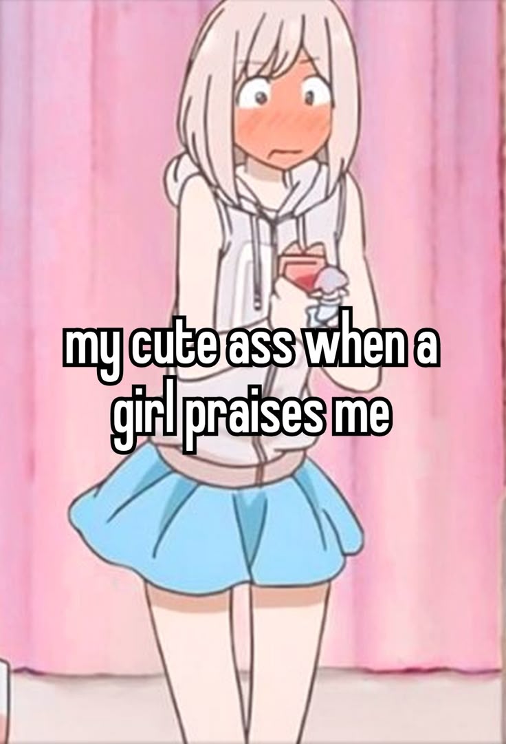 my cute ass when a
girl praises me