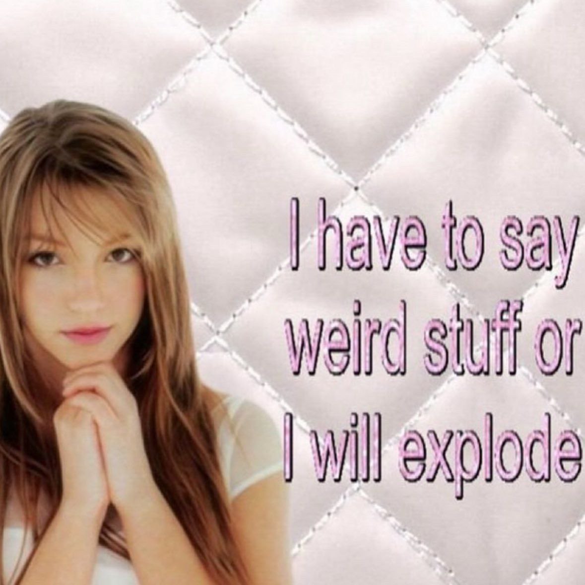 I have to say
weird stuff or
I will explode