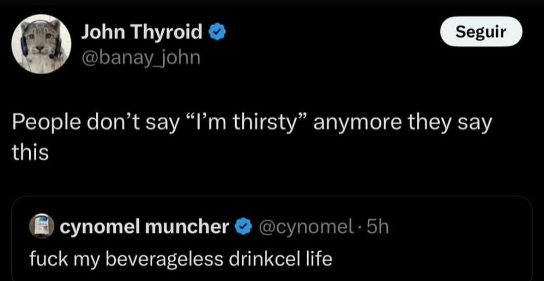 John Thyroid © |

People don’t say “I’m thirsty” anymore they say
this

f& cynomel muncher «|

fuck my beverageless drinkcel life