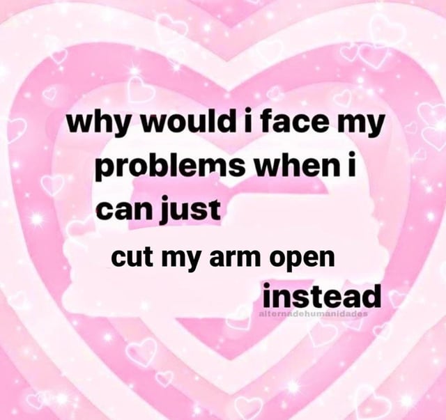 why would i face my
problems when i
can just
cut my arm open
instead