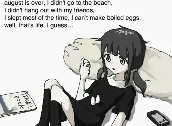 august is over, | didn't go to the beach,
I didn't hang out with my friends,

| slept most of the time, | can't make boiled eggs,
well, that's life, | guess...