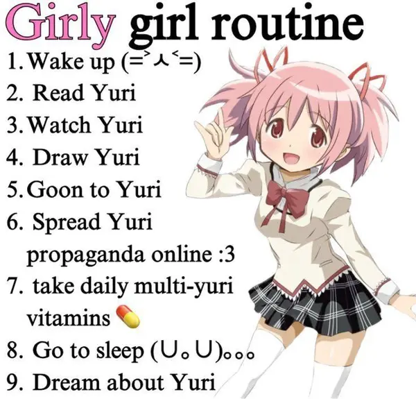 Gurly girl routine
1.Wake up(=4*=) «\ | y,
2. Read Yuri ZA hin MO
3. Watch Yuri vai?’
4. Draw Yuri
5.Goon to Yuri
6. Spread Yuri
propaganda online :3
7. take daily multi-yuri
vitamins *
8. Go to sleep (Uo U)ooo
9. Dream about Yuri