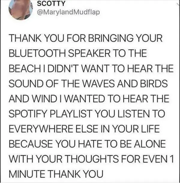 y~< 4 SCOTTY
ewes @MarylandMudflap

THANK YOU FOR BRINGING YOUR
BLUETOOTH SPEAKER TO THE
BEACH | DIDN'T WANT TO HEAR THE
SOUND OF THE WAVES AND BIRDS
AND WIND | WANTED TO HEAR THE
SPOTIFY PLAYLIST YOU LISTEN TO
EVERYWHERE ELSE IN YOUR LIFE
BECAUSE YOU HATE TO BE ALONE
WITH YOUR THOUGHTS FOR EVEN 1
MINUTE THANK YOU